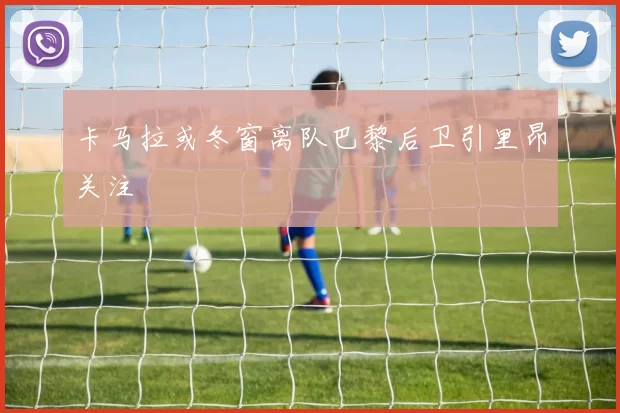 卡马拉或冬窗离队巴黎后卫引里昂关注