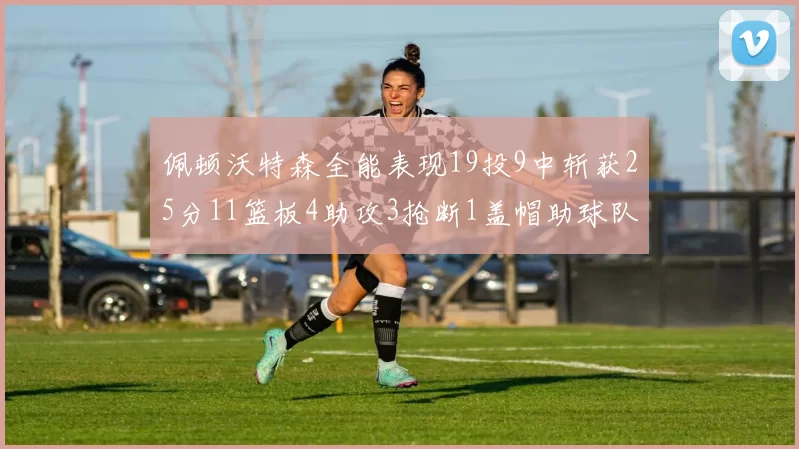 佩顿沃特森全能表现19投9中斩获25分11篮板4助攻3抢断1盖帽助球队争胜