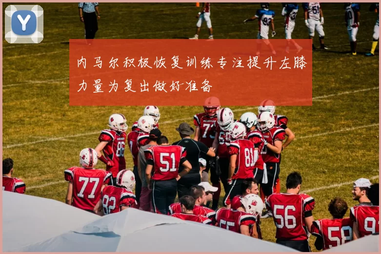 内马尔积极恢复训练专注提升左膝力量为复出做好准备
