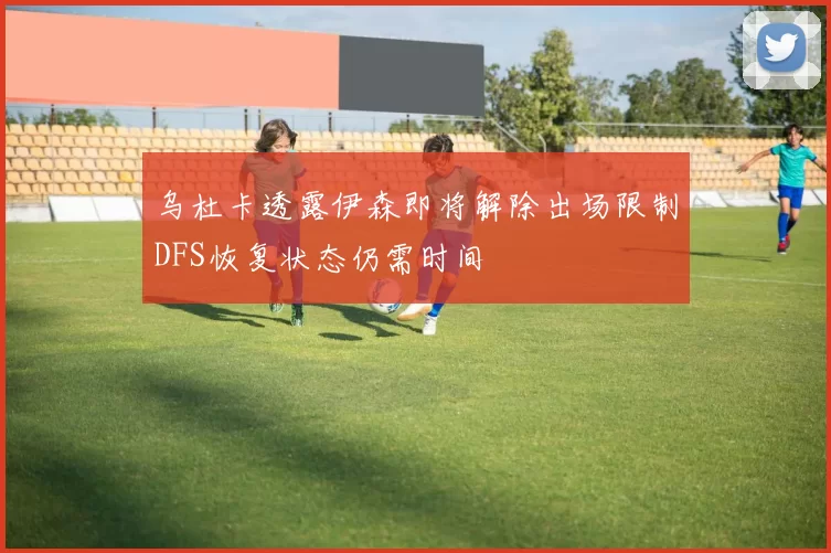 乌杜卡透露伊森即将解除出场限制DFS恢复状态仍需时间