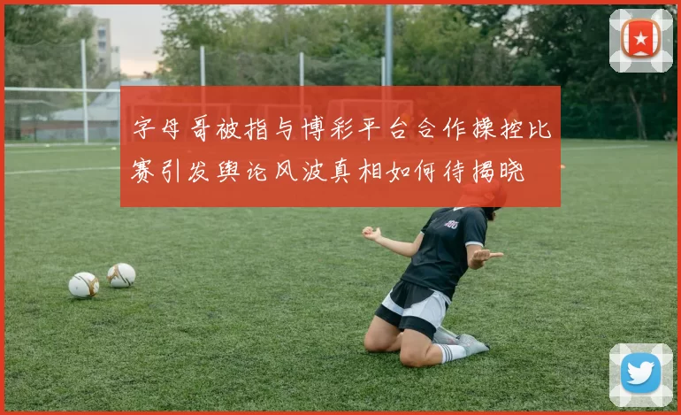 字母哥被指与博彩平台合作操控比赛引发舆论风波真相如何待揭晓