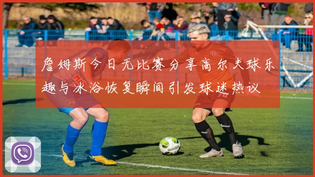 詹姆斯今日无比赛分享高尔夫球乐趣与冰浴恢复瞬间引发球迷热议