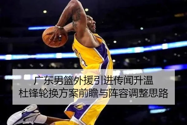 广东男篮外援引进传闻升温 杜锋轮换方案前瞻与阵容调整思路